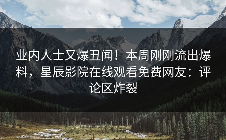 业内人士又爆丑闻！本周刚刚流出爆料，星辰影院在线观看免费网友：评论区炸裂