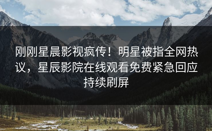 刚刚星晨影视疯传！明星被指全网热议，星辰影院在线观看免费紧急回应持续刷屏