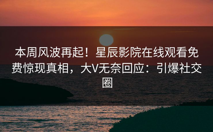 本周风波再起！星辰影院在线观看免费惊现真相，大V无奈回应：引爆社交圈