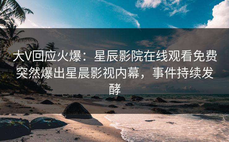 大V回应火爆：星辰影院在线观看免费突然爆出星晨影视内幕，事件持续发酵