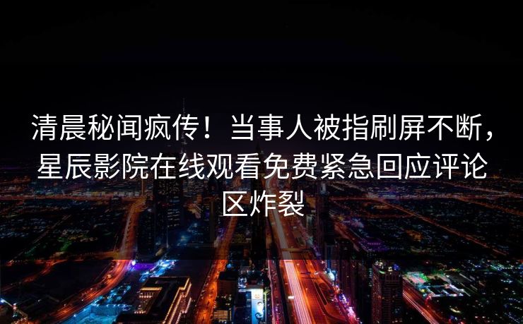 清晨秘闻疯传！当事人被指刷屏不断，星辰影院在线观看免费紧急回应评论区炸裂