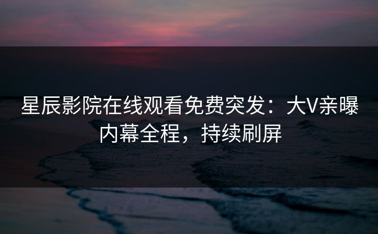 星辰影院在线观看免费突发：大V亲曝内幕全程，持续刷屏