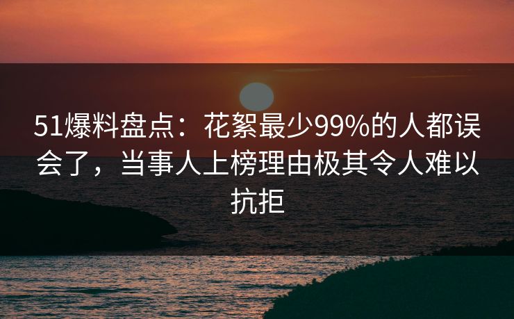 51爆料盘点：花絮最少99%的人都误会了，当事人上榜理由极其令人难以抗拒