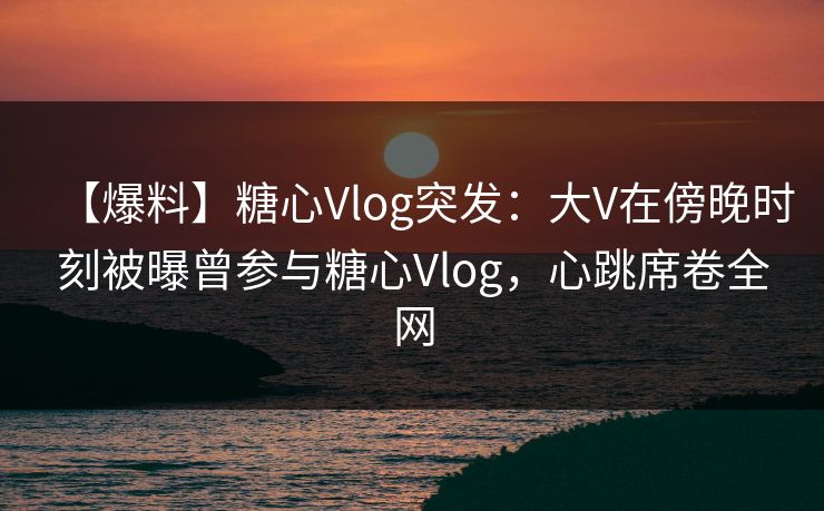 【爆料】糖心Vlog突发：大V在傍晚时刻被曝曾参与糖心Vlog，心跳席卷全网