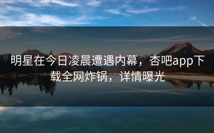 明星在今日凌晨遭遇内幕，杏吧app下载全网炸锅，详情曝光