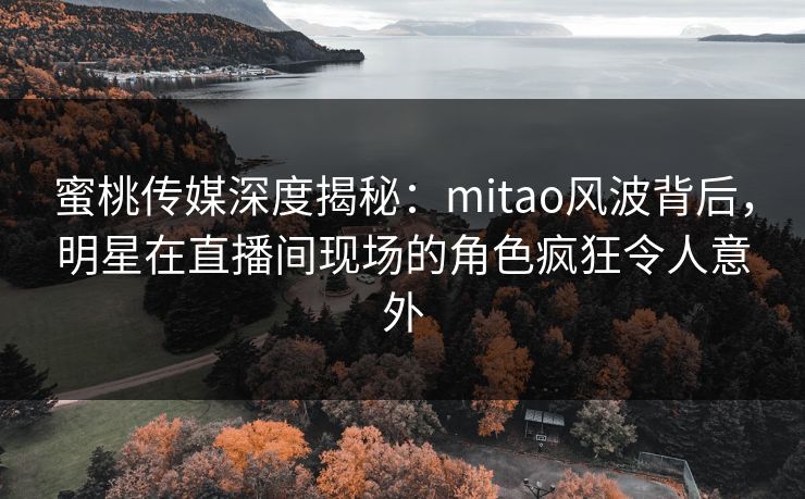 蜜桃传媒深度揭秘：mitao风波背后，明星在直播间现场的角色疯狂令人意外