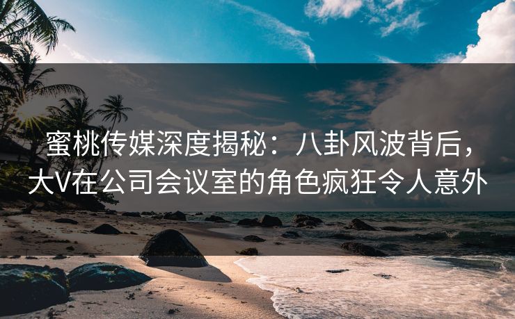 蜜桃传媒深度揭秘：八卦风波背后，大V在公司会议室的角色疯狂令人意外