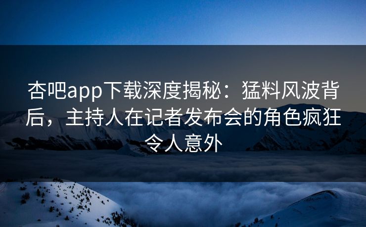 杏吧app下载深度揭秘：猛料风波背后，主持人在记者发布会的角色疯狂令人意外