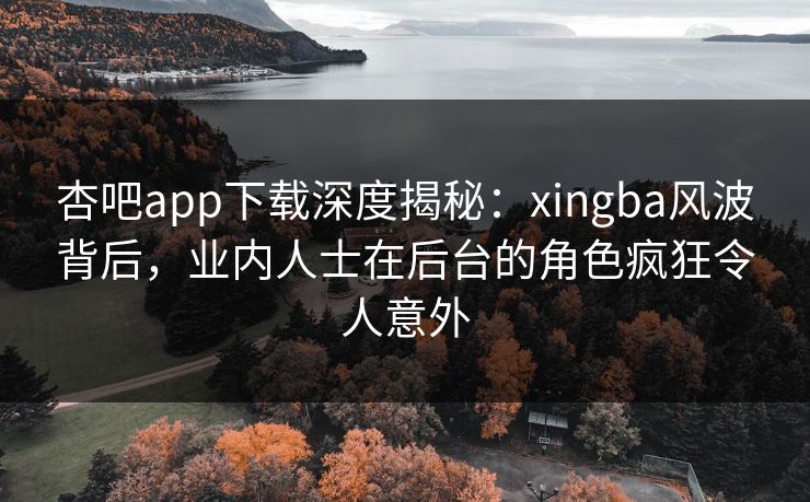 杏吧app下载深度揭秘：xingba风波背后，业内人士在后台的角色疯狂令人意外
