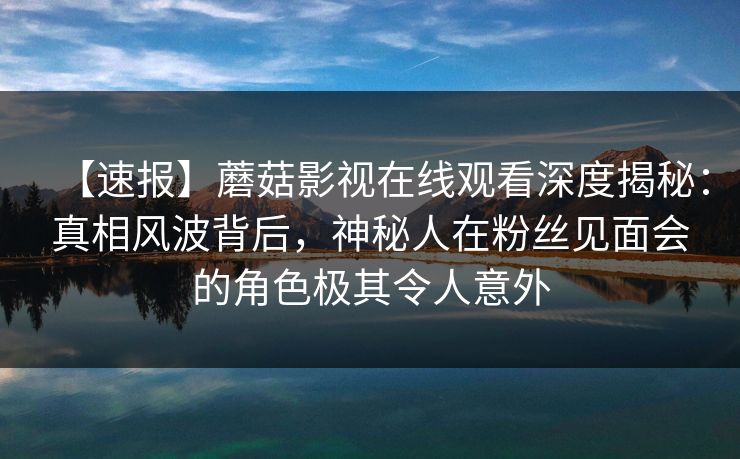 【速报】蘑菇影视在线观看深度揭秘：真相风波背后，神秘人在粉丝见面会的角色极其令人意外