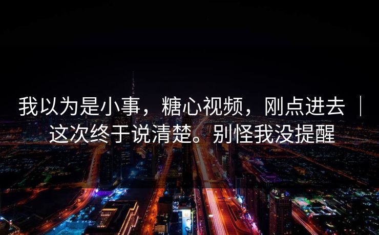 我以为是小事,糖心视频,刚点进去 | 这次终于说清楚。别怪我没提醒 我以为是小事,糖心视频,刚点进去 | 这次终于说清楚。别怪我没提醒