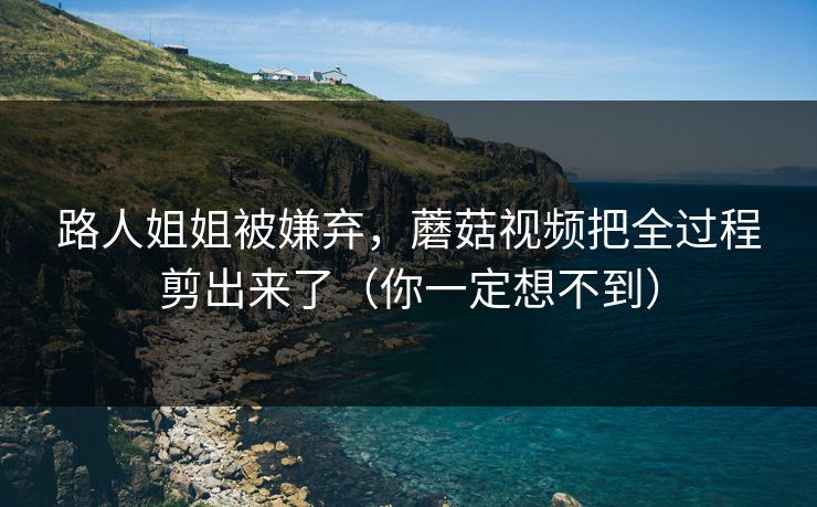 路人姐姐被嫌弃,蘑菇视频把全过程剪出来了(你一定想不到) 路人姐姐被嫌弃,蘑菇视频把全过程剪出来了(你一定想不到)