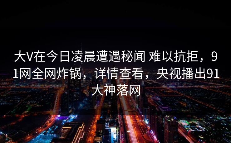 大V在今日凌晨遭遇秘闻 难以抗拒，91网全网炸锅，详情查看，央视播出91大神落网