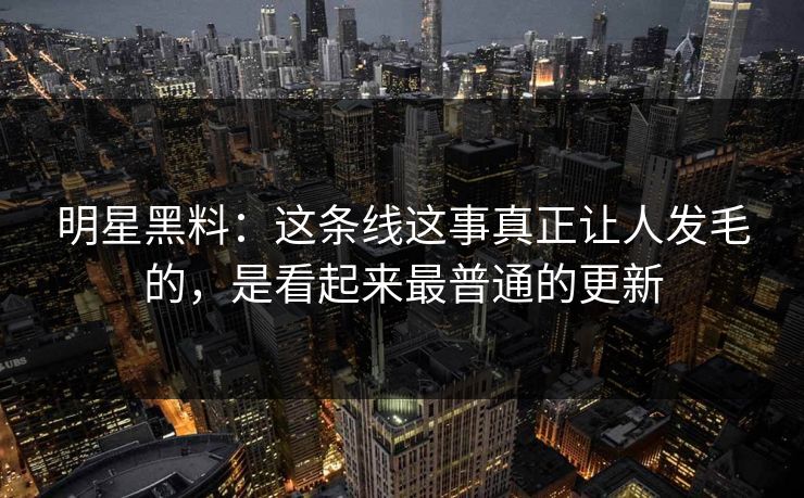 明星黑料:这条线这事真正让人发毛的,是看起来最普通的更新 明星黑料:这条线这事真正让人发毛的,是看起来最普通的更新