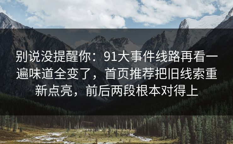 别说没提醒你:91大事件线路再看一遍味道全变了,首页推荐把旧线索重新点亮,前后两段根本对得上 别说没提醒你:91大事件线路再看一遍味道全变了,首页推荐把旧线索重新点亮,前后两段根本对得上