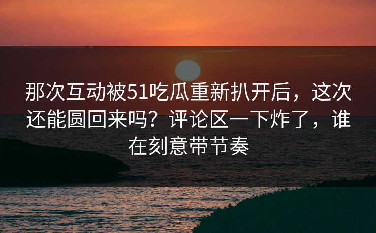 那次互动被51吃瓜重新扒开后，这次还能圆回来吗？评论区一下炸了，谁在刻意带节奏